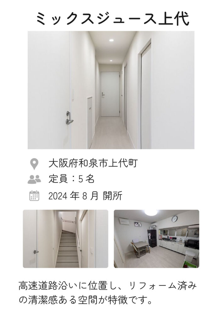 ミックスジュース上代 2024年8月 開所
定員：5名
住所：大阪府和泉市上代町
高速道路沿いに位置し、リフォーム済みの清潔感ある空間が特徴です。