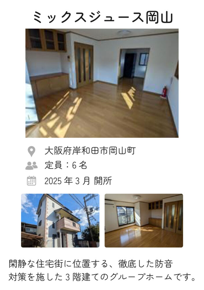 ミックスジュース岡山 2025年3月 開所
定員：6名
住所：大阪府岸和田市岡山町
閑静な住宅街に位置する、徹底した防音対策を施した3階建てのグループホームです。